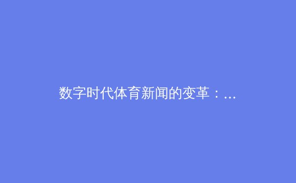 数字时代体育新闻的变革：从信息传递到沉浸式体验的转型之路 - 4