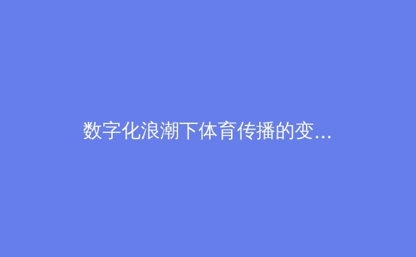 数字化浪潮下体育传播的变革：从传统媒体到流媒体平台的演进与未来 - 4
