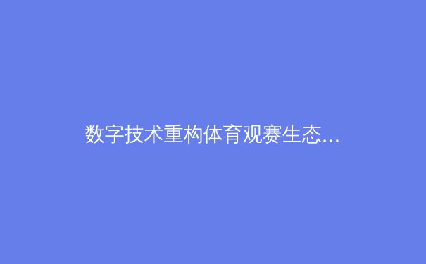 数字技术重构体育观赛生态：从沉浸式体验到互动性革命 - 2