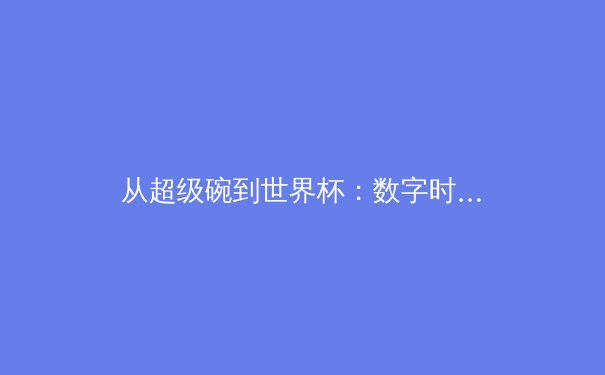 从超级碗到世界杯：数字时代体育赛事传播的商业逻辑与技术革命 - 2